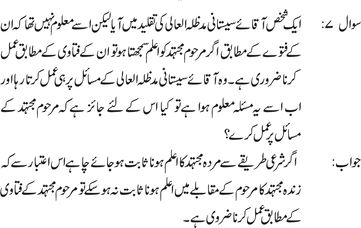 Imam Mehdi a.s. farmatay hein: Gaibat e kubra k zamanay mai pesh aanay walay halaat  k silsilay mein hammari hadisoo ko bayan karnay walay ravioun ki taraf roju karoo q k wo humari taraf sai tum par hujjat hein jis terah hum ALLAh ki taraf sai tum par hujjat hein. 
Imam k is farman k pesh e nazar un tamaam logo par jo darja e ijtehad par faiz nhi hain, apnay zamanay k mujtahid ki taqleed krna wajib hai q k is k bagair in ki abadat aur aisay tamaam aamaal jin mai taqleed zaroori hai batil ho jatay hain. 